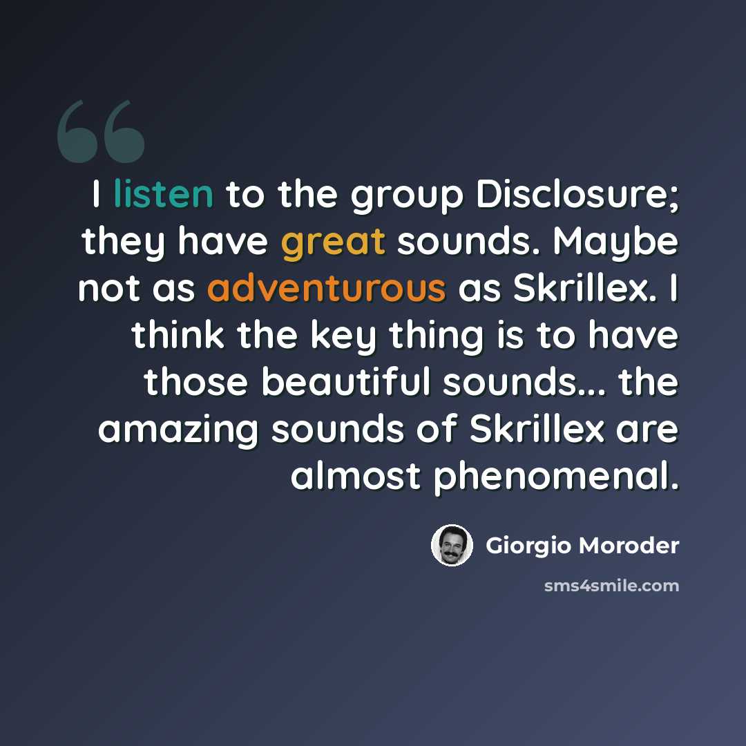 “I listen to the group Disclosure; they have great sounds. Maybe not as adventurous as Skrillex. I think the key thing is to have those beautiful sounds... the amazing sounds of Skrillex are almost phenomenal.” quote by Giorgio Moroder