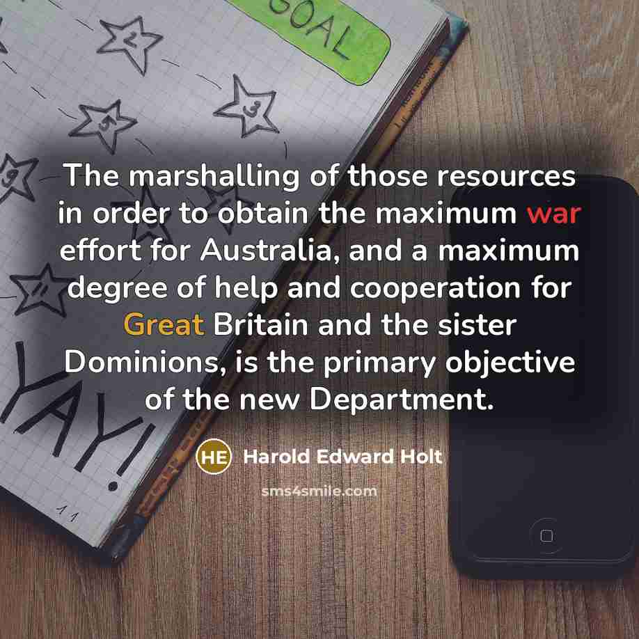 “The marshalling of those resources in order to obtain the maximum war effort for Australia, and a maximum degree of help and cooperation for Great Britain and the sister Dominions, is the primary objective of the new Department.” quote by Harold Edward Holt