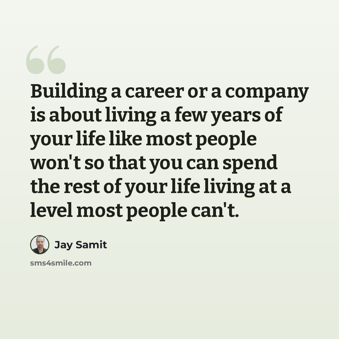 “Building a career or a company is about living a few years of your life like most people won't so that you can spend the rest of your life living at a level most people can't.” quote by Jay Samit