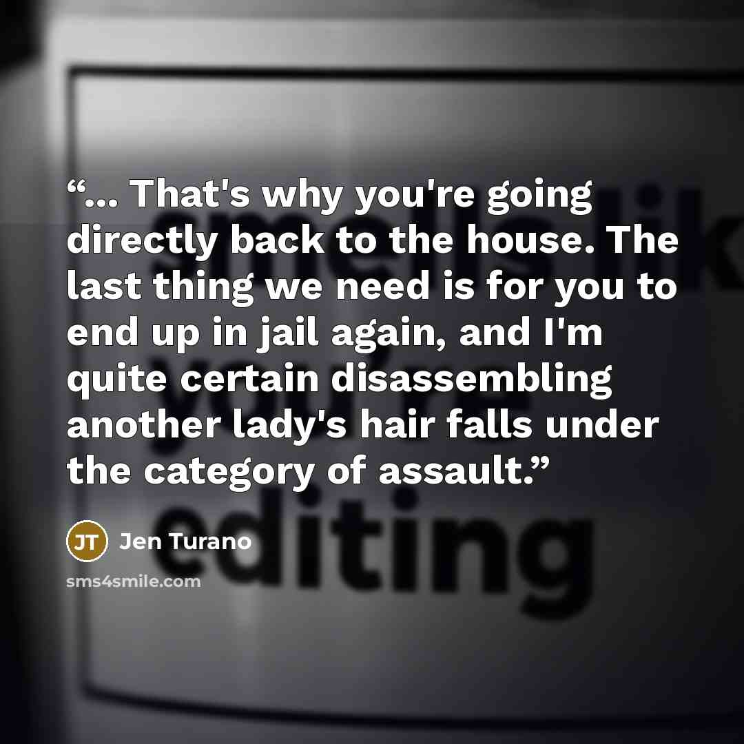 “... That's why you're going directly back to the house. The last thing we need is for you to end up in jail again, and I'm quite certain disassembling another lady's hair falls under the category of assault.” quote by Jen Turano