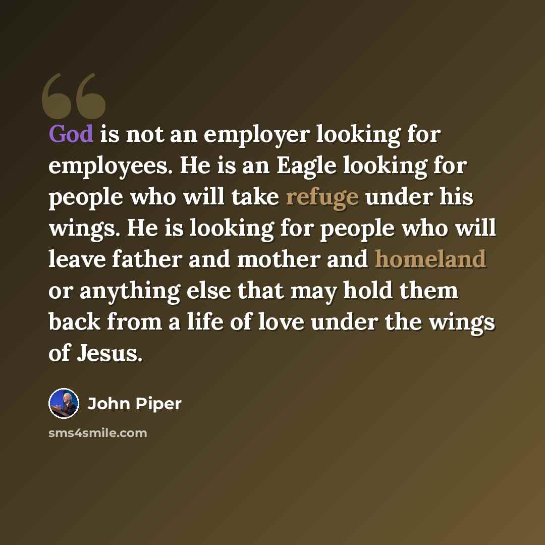 “God is not an employer looking for employees. He is an Eagle looking for people who will take refuge under his wings. He is looking for people who will leave father and mother and homeland or anything else that may hold them back from a life of love under the wings of Jesus.” quote by John Piper