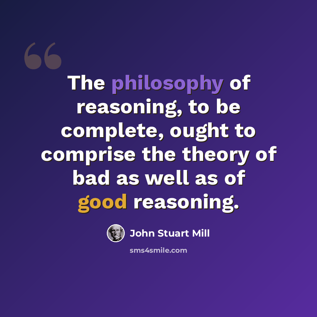 “The philosophy of reasoning, to be complete, ought to comprise the theory of bad as well as of good reasoning.” quote by John Stuart Mill