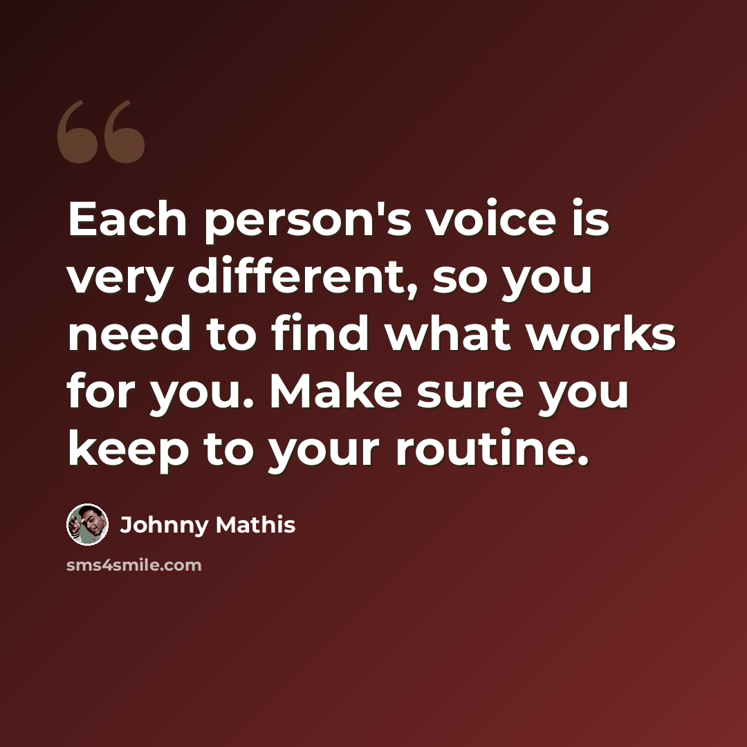 “Each person's voice is very different, so you need to find what works for you. Make sure you keep to your routine.” quote by Johnny Mathis