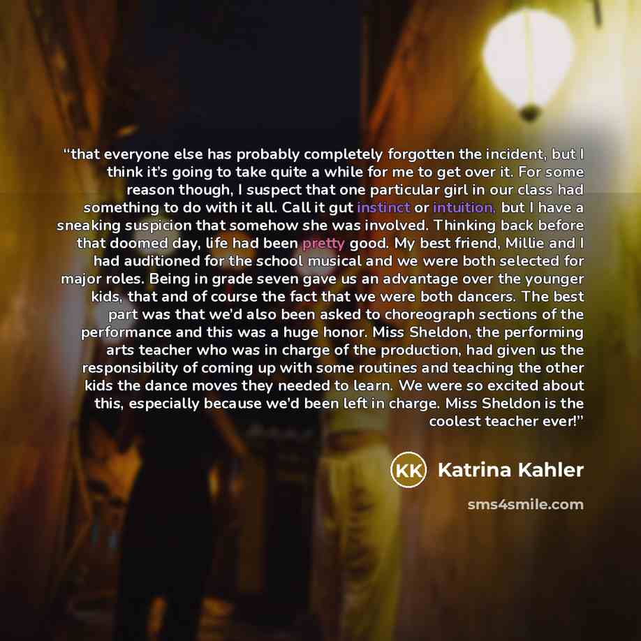 “that everyone else has probably completely forgotten the incident, but I think it’s going to take quite a while for me to get over it. For some reason though, I suspect that one particular girl in our class had something to do with it all. Call it gut instinct or intuition, but I have a sneaking…” quote by Katrina Kahler