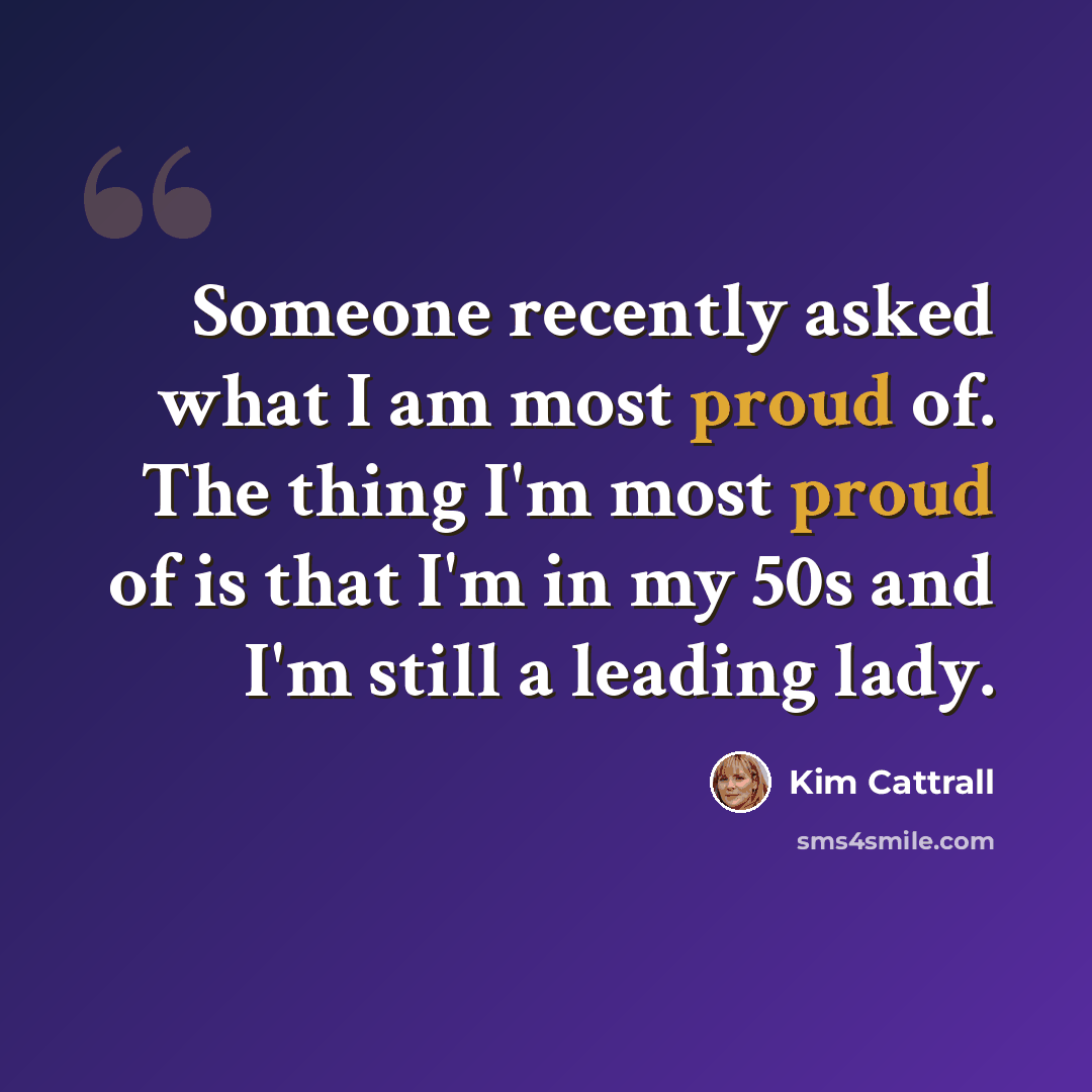 “Someone recently asked what I am most proud of. The thing I'm most proud of is that I'm in my 50s and I'm still a leading lady.” quote by Kim Cattrall