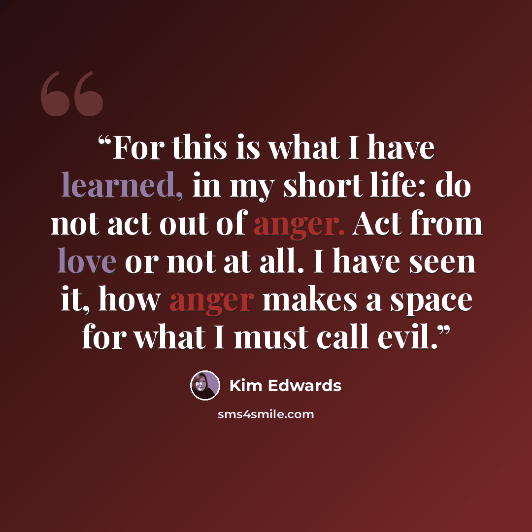 “For this is what I have learned, in my short life: do not act out of anger. Act from love or not at all. I have seen it, how anger makes a space for what I must call evil.” quote by Kim Edwards