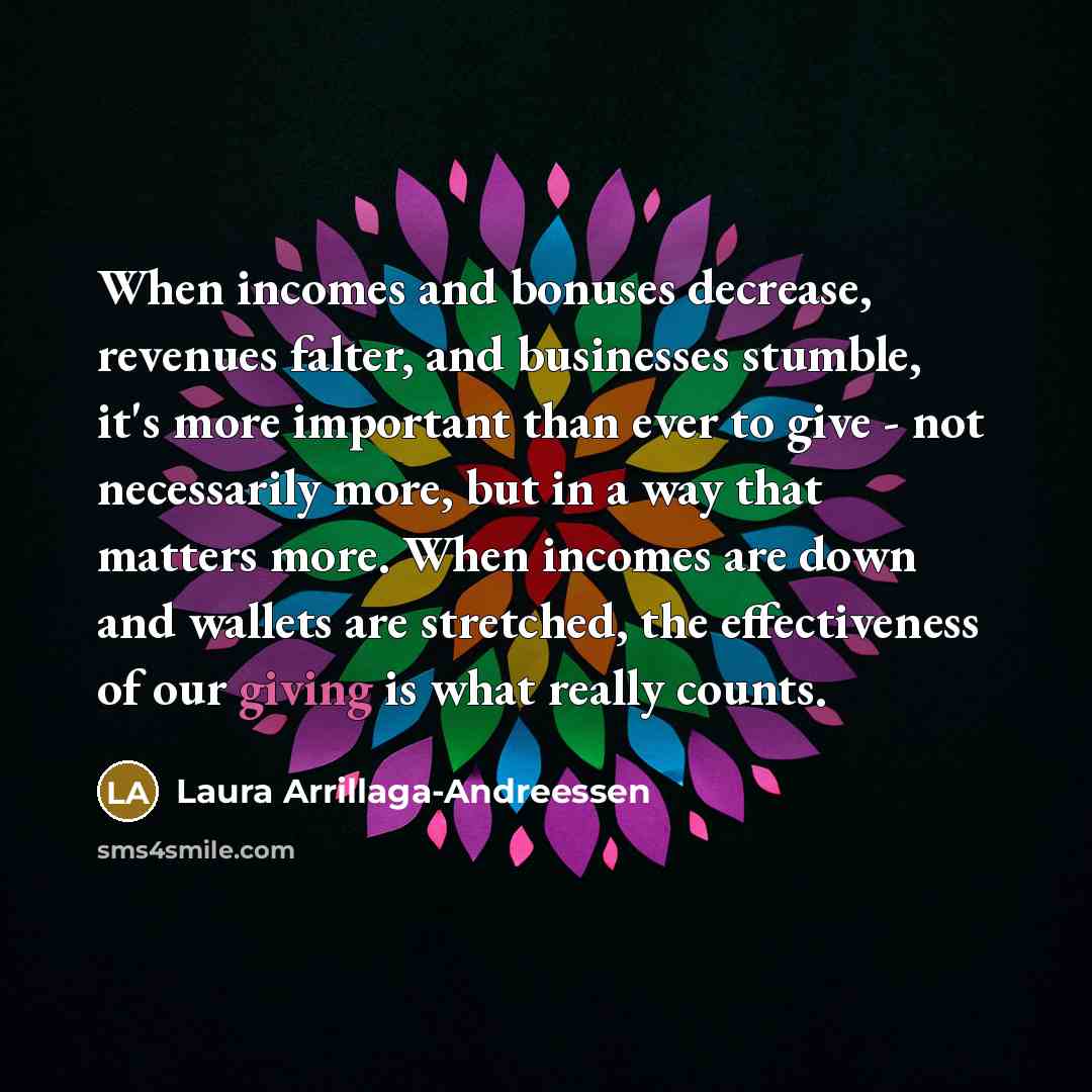 “When incomes and bonuses decrease, revenues falter, and businesses stumble, it's more important than ever to give - not necessarily more, but in a way that matters more. When incomes are down and wallets are stretched, the effectiveness of our giving is what really counts.” quote by Laura Arrillaga-Andreessen