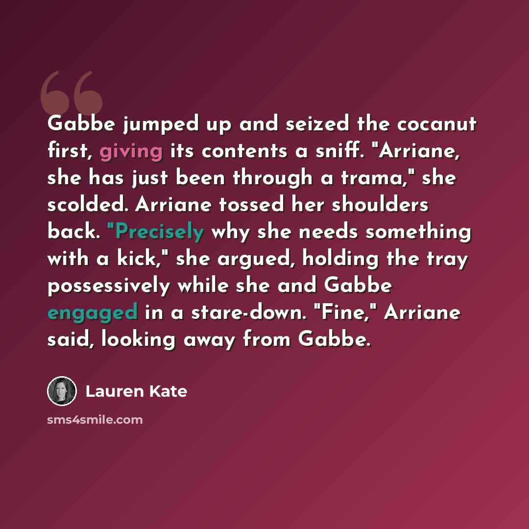 “Gabbe jumped up and seized the cocanut first, giving its contents a sniff. "Arriane, she has just been through a trama," she scolded. Arriane tossed her shoulders back. "Precisely why she needs something with a kick," she argued, holding the tray possessively while she and Gabbe engaged in a…” quote by Lauren Kate