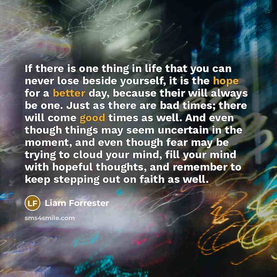 “If there is one thing in life that you can never lose beside yourself, it is the hope for a better day, because their will always be one. Just as there are bad times; there will come good times as well. And even though things may seem uncertain in the moment, and even though fear may be trying to…” quote by Liam Forrester