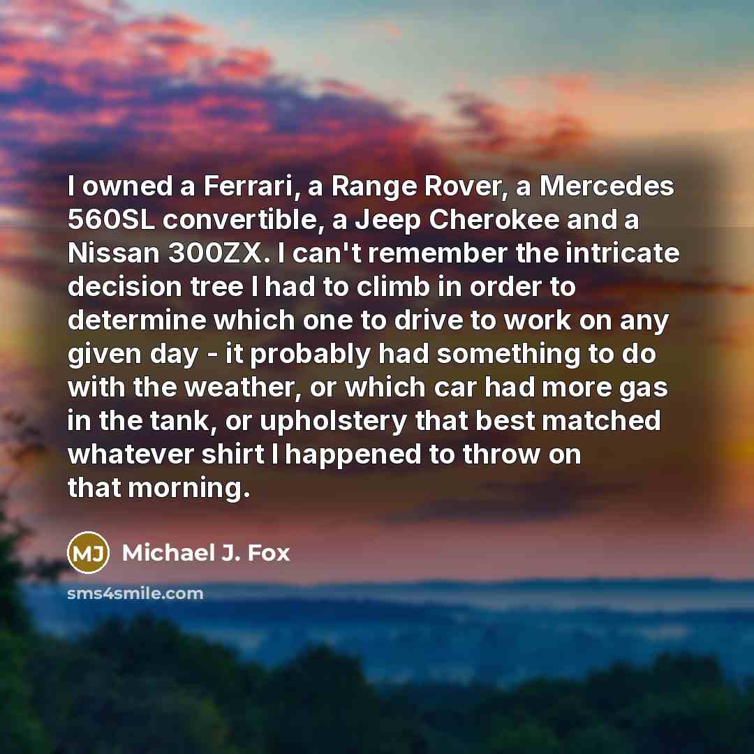 “I owned a Ferrari, a Range Rover, a Mercedes 560SL convertible, a Jeep Cherokee and a Nissan 300ZX. I can't remember the intricate decision tree I had to climb in order to determine which one to drive to work on any given day - it probably had something to do with the weather, or which car had…” quote by Michael J. Fox