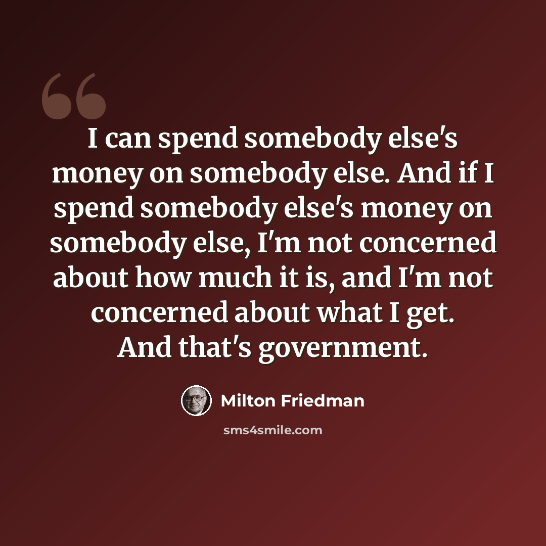 “I can spend somebody else's money on somebody else. And if I spend somebody else's money on somebody else, I'm not concerned about how much it is, and I'm not concerned about what I get. And that's government.” quote by Milton Friedman