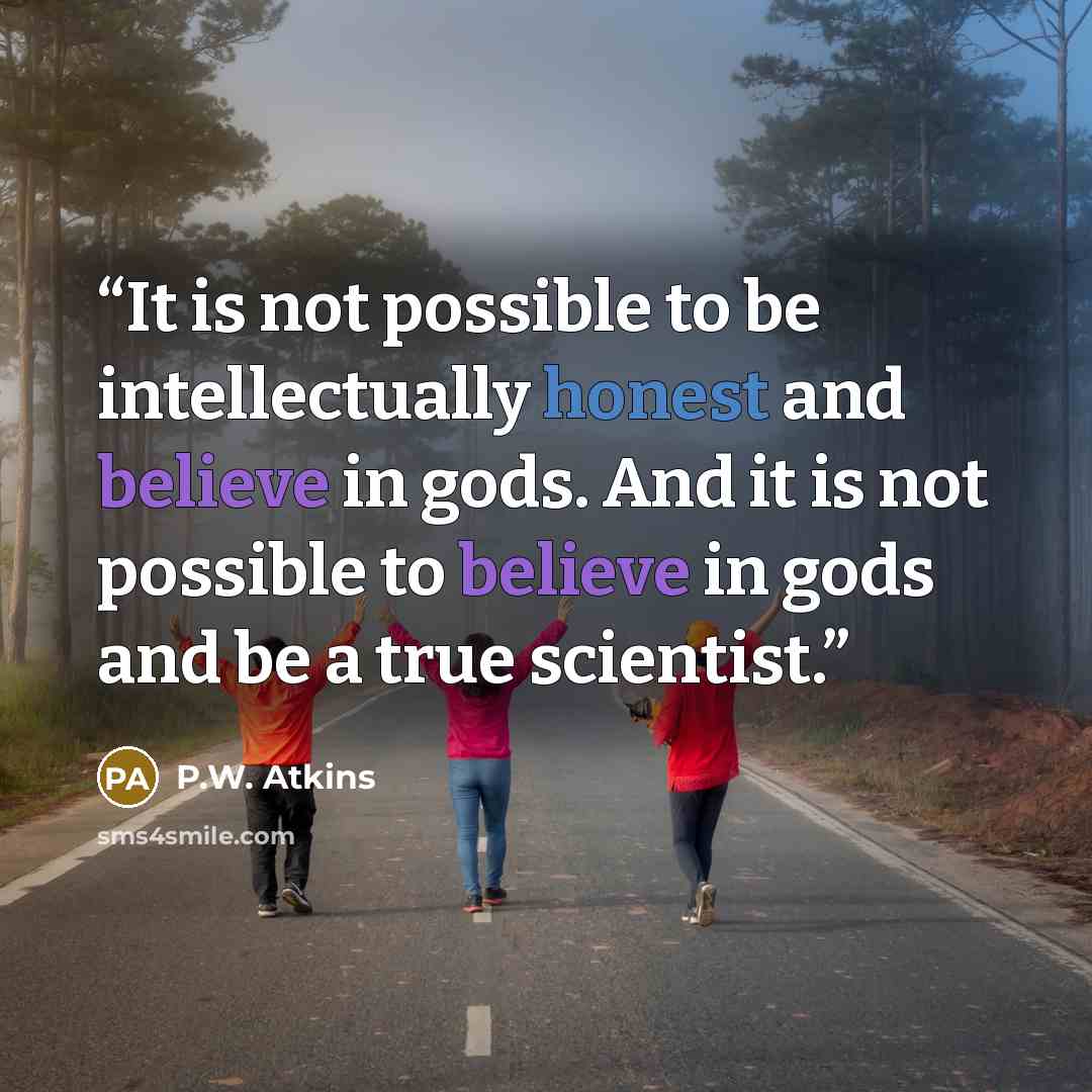 “It is not possible to be intellectually honest and believe in gods. And it is not possible to believe in gods and be a true scientist.” quote by P.W. Atkins