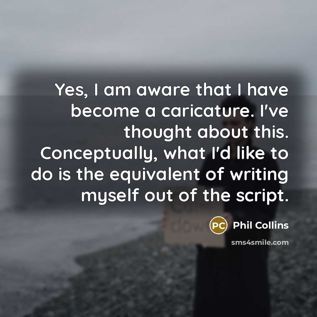 “Yes, I am aware that I have become a caricature. I've thought about this. Conceptually, what I'd like to do is the equivalent of writing myself out of the script.” quote by Phil Collins