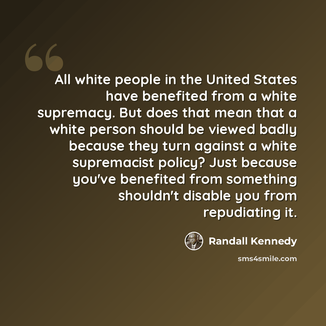 “All white people in the United States have benefited from a white supremacy. But does that mean that a white person should be viewed badly because they turn against a white supremacist policy? Just because you've benefited from something shouldn't disable you from repudiating it.” quote by Randall Kennedy