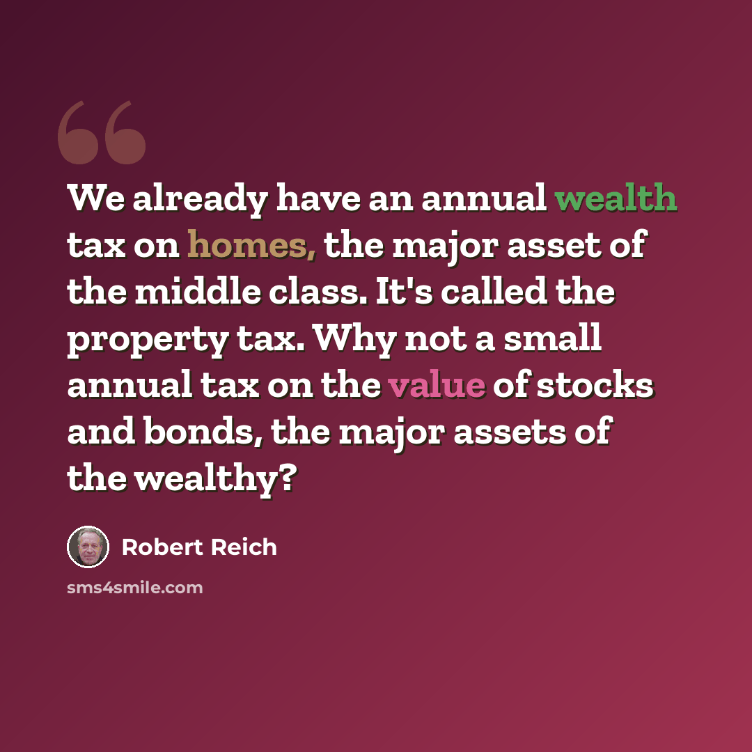 “We already have an annual wealth tax on homes, the major asset of the middle class. It's called the property tax. Why not a small annual tax on the value of stocks and bonds, the major assets of the wealthy?” quote by Robert Reich
