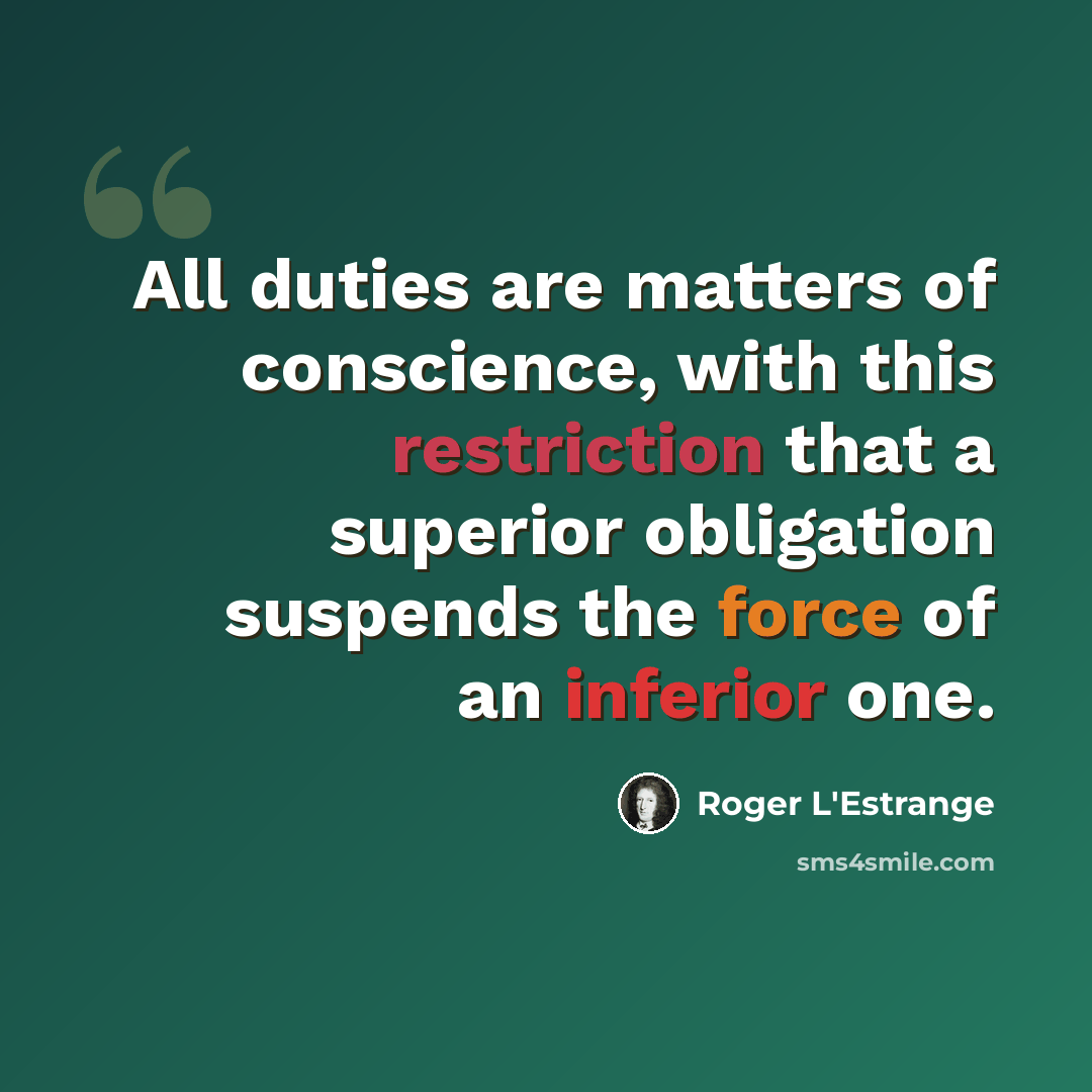 “All duties are matters of conscience, with this restriction that a superior obligation suspends the force of an inferior one.” quote by Roger L'Estrange