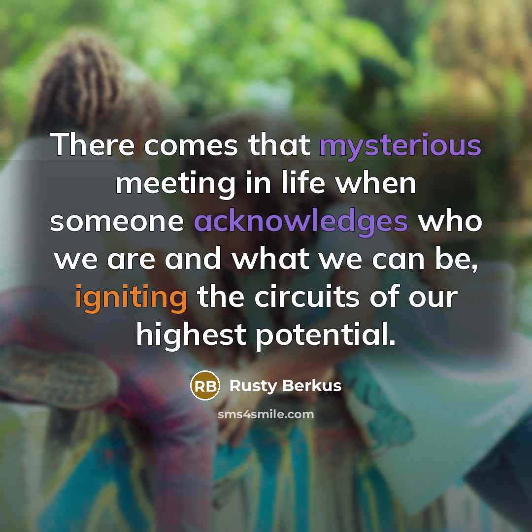 “There comes that mysterious meeting in life when someone acknowledges who we are and what we can be, igniting the circuits of our highest potential.” quote by Rusty Berkus