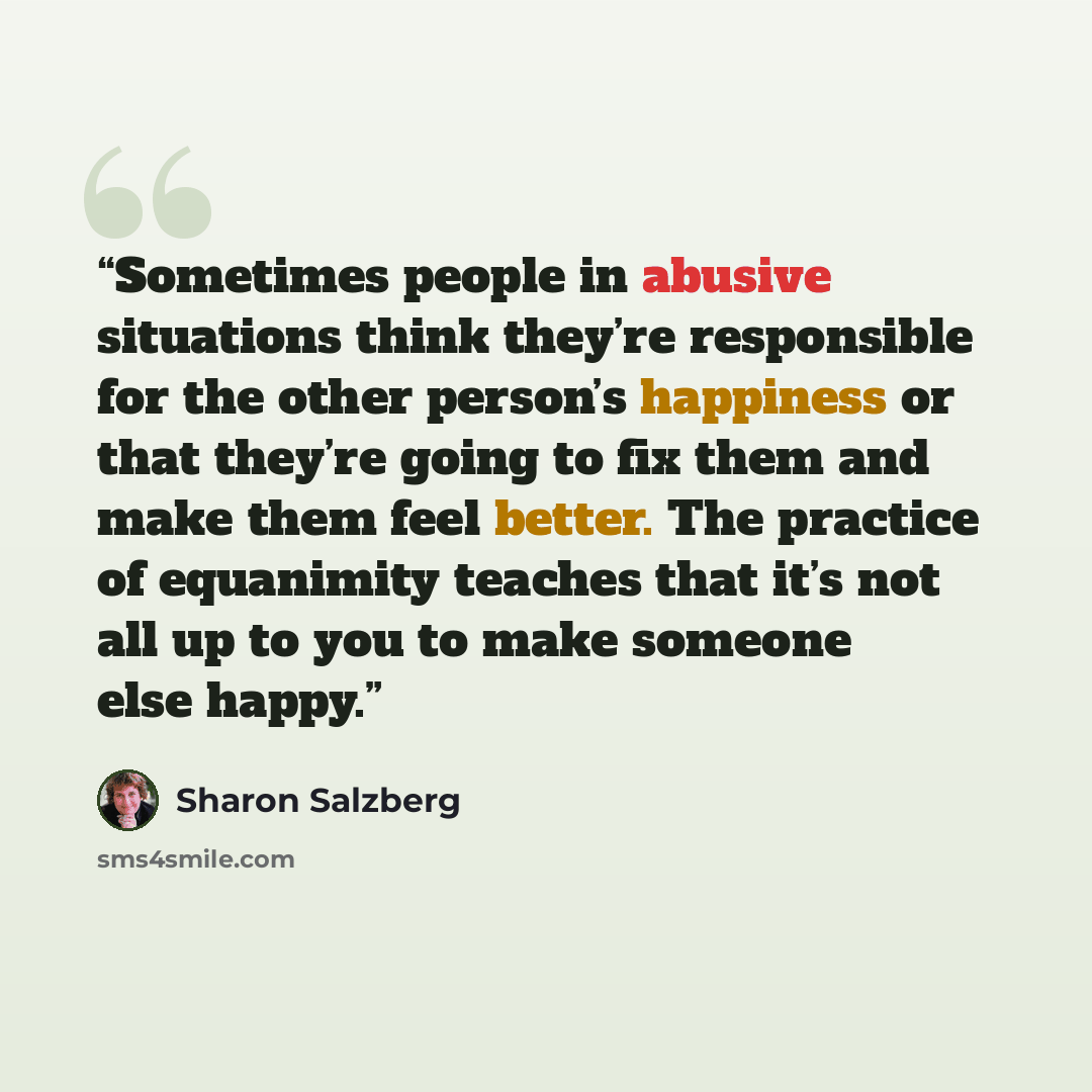 “Sometimes people in abusive situations think they’re responsible for the other person’s happiness or that they’re going to fix them and make them feel better. The practice of equanimity teaches that it’s not all up to you to make someone else happy.” quote by Sharon Salzberg
