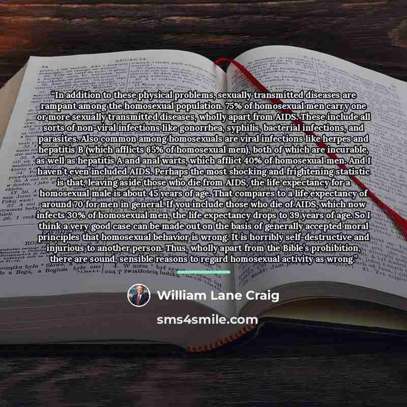 “In addition to these physical problems, sexually transmitted diseases are rampant among the homosexual population. 75% of homosexual men carry one or more sexually transmitted diseases, wholly apart from AIDS. These include all sorts of non-viral infections like gonorrhea, syphilis, bacterial…” quote by William Lane Craig