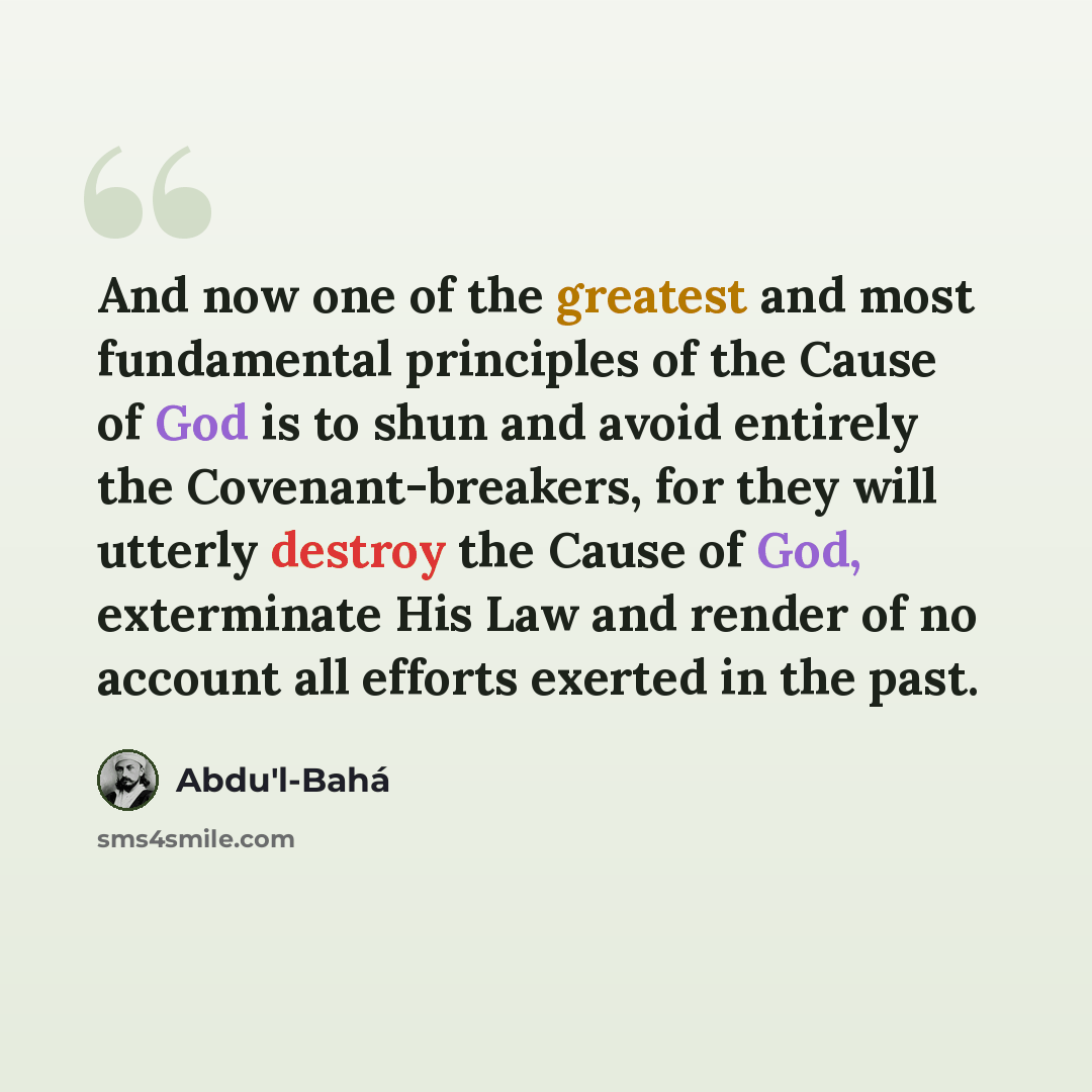 “And now one of the greatest and most fundamental principles of the Cause of God is to shun and avoid entirely the Covenant-breakers, for they will utterly destroy the Cause of God, exterminate His Law and render of no account all efforts exerted in the past.” quote by Abdu'l-Bahá