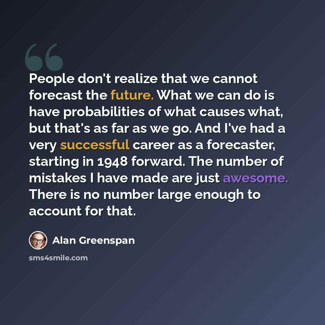 “People don't realize that we cannot forecast the future. What we can do is have probabilities of what causes what, but that's as far as we go. And I've had a very successful career as a forecaster, starting in 1948 forward. The number of mistakes I have made are just awesome. There is no number…” quote by Alan Greenspan