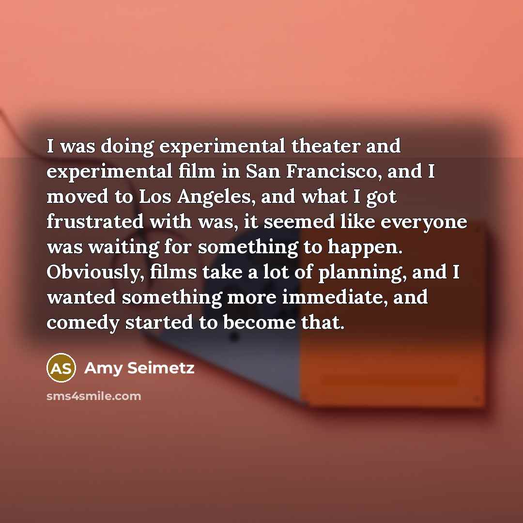 “I was doing experimental theater and experimental film in San Francisco, and I moved to Los Angeles, and what I got frustrated with was, it seemed like everyone was waiting for something to happen. Obviously, films take a lot of planning, and I wanted something more immediate, and comedy started…” quote by Amy Seimetz
