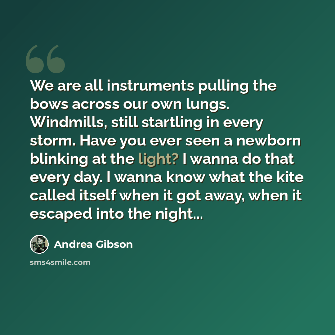 “We are all instruments pulling the bows across our own lungs. Windmills, still startling in every storm. Have you ever seen a newborn blinking at the light? I wanna do that every day. I wanna know what the kite called itself when it got away, when it escaped into the night...” quote by Andrea Gibson