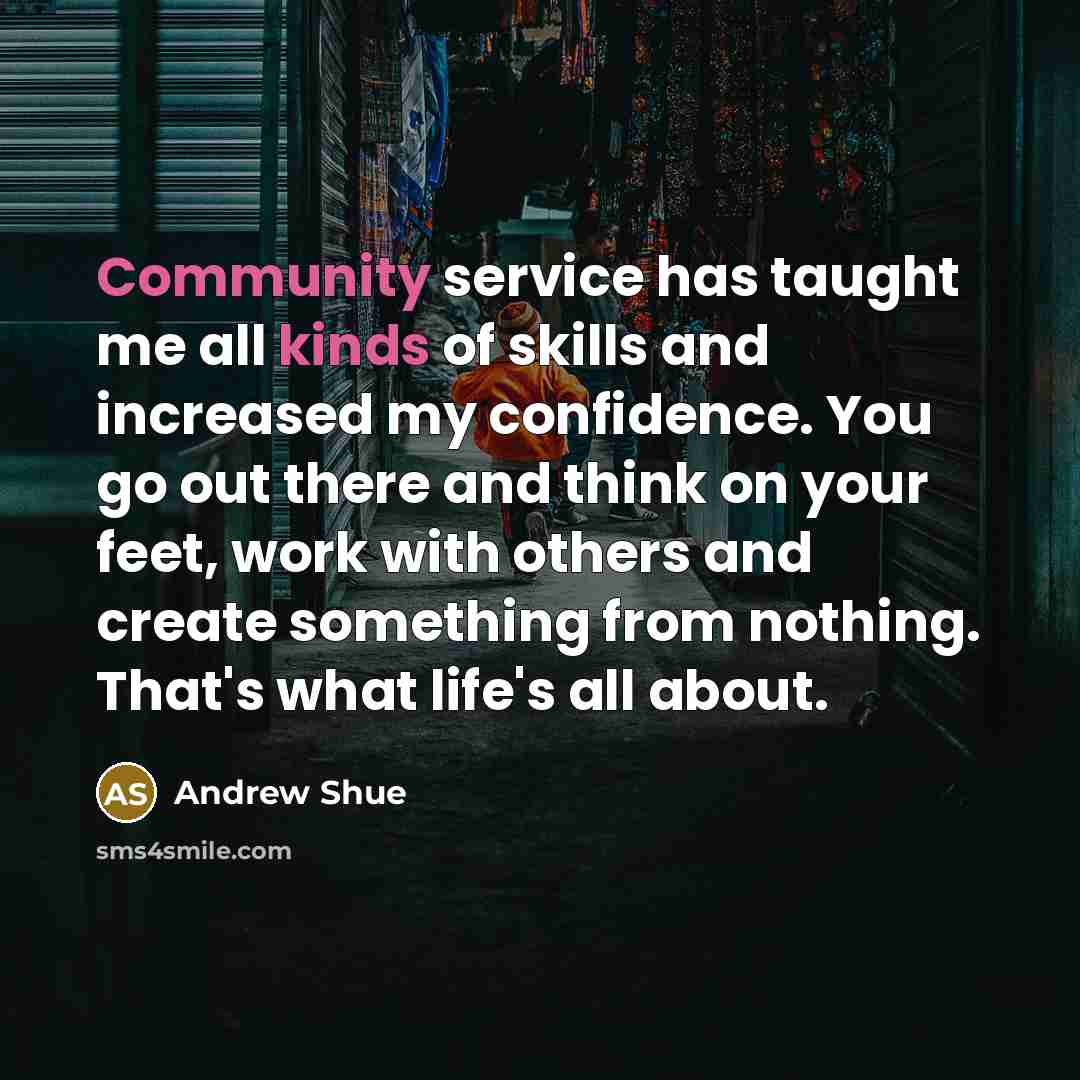 “Community service has taught me all kinds of skills and increased my confidence. You go out there and think on your feet, work with others and create something from nothing. That's what life's all about.” quote by Andrew Shue