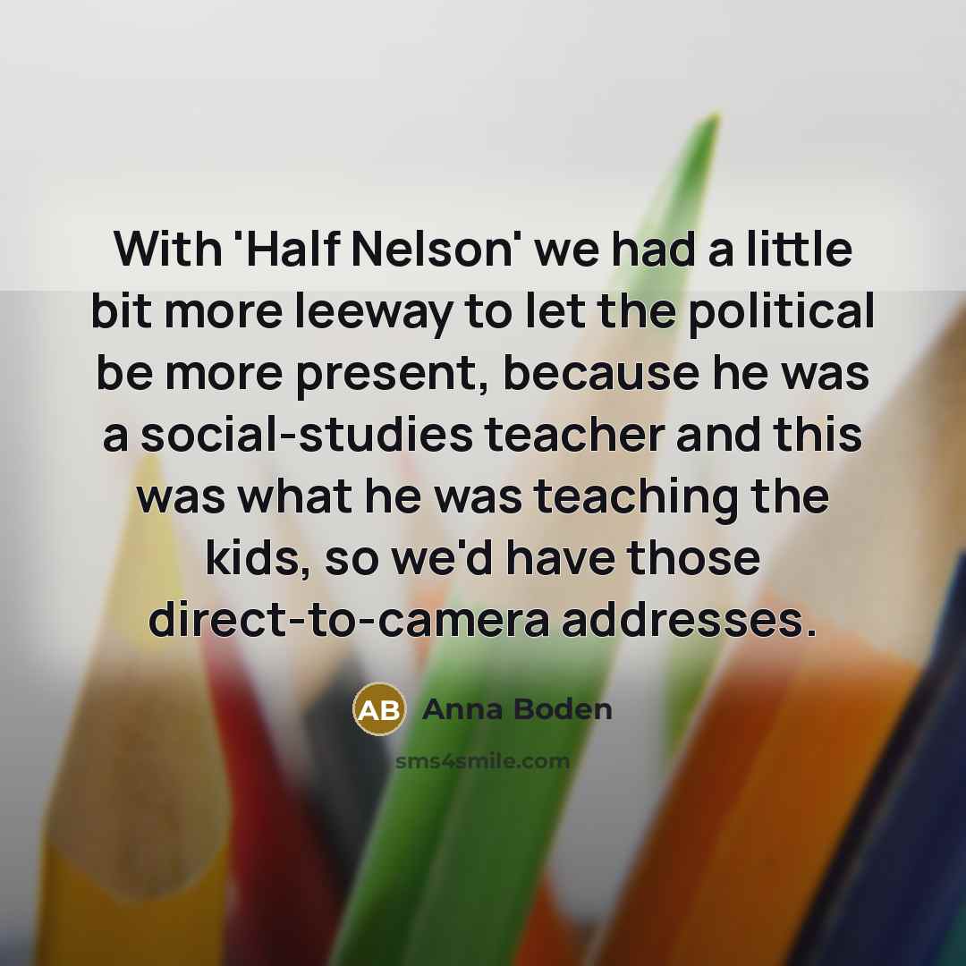 “With 'Half Nelson' we had a little bit more leeway to let the political be more present, because he was a social-studies teacher and this was what he was teaching the kids, so we'd have those direct-to-camera addresses.” quote by Anna Boden