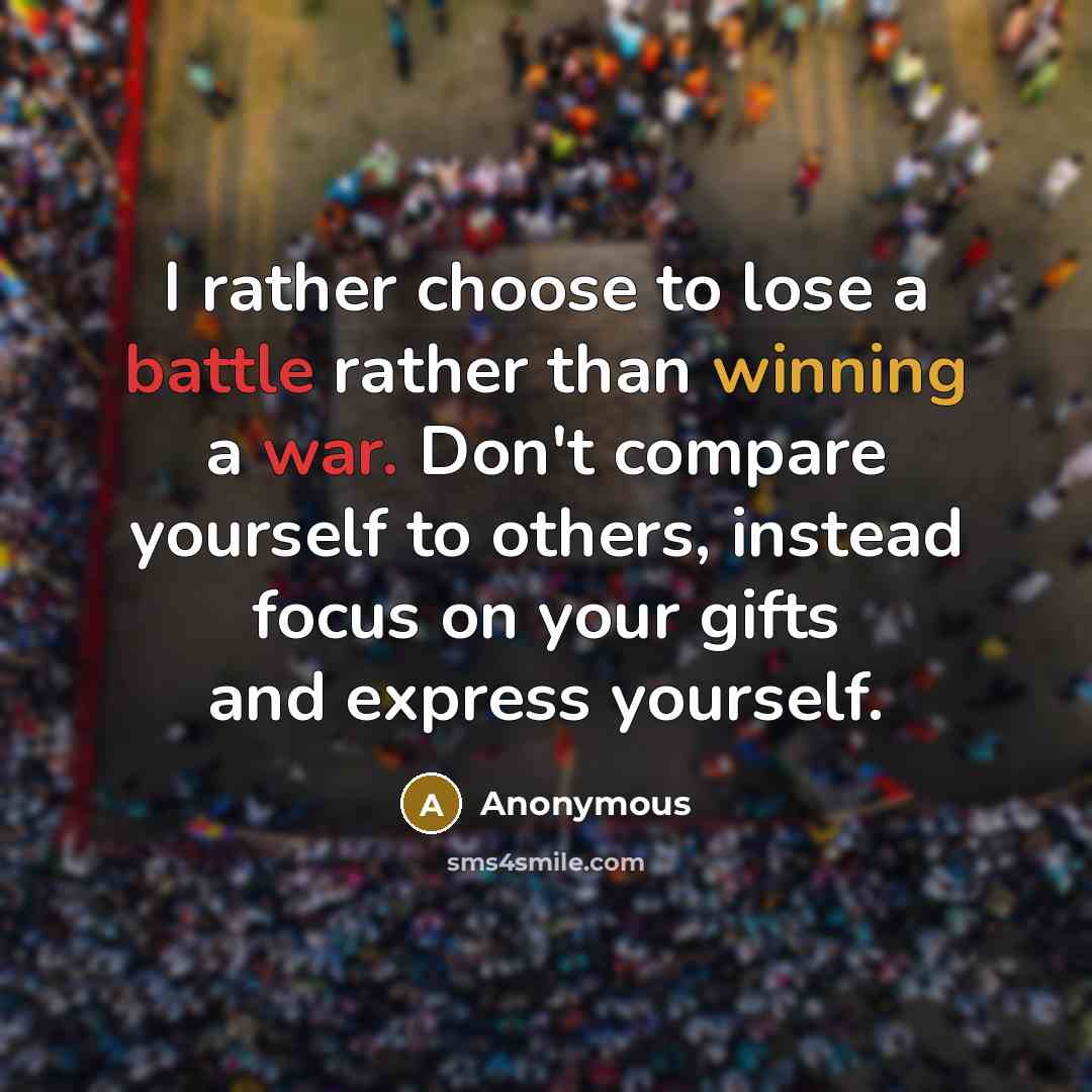 “I rather choose to lose a battle rather than winning a war. Don't compare yourself to others, instead focus on your gifts and express yourself.” quote by Anonymous