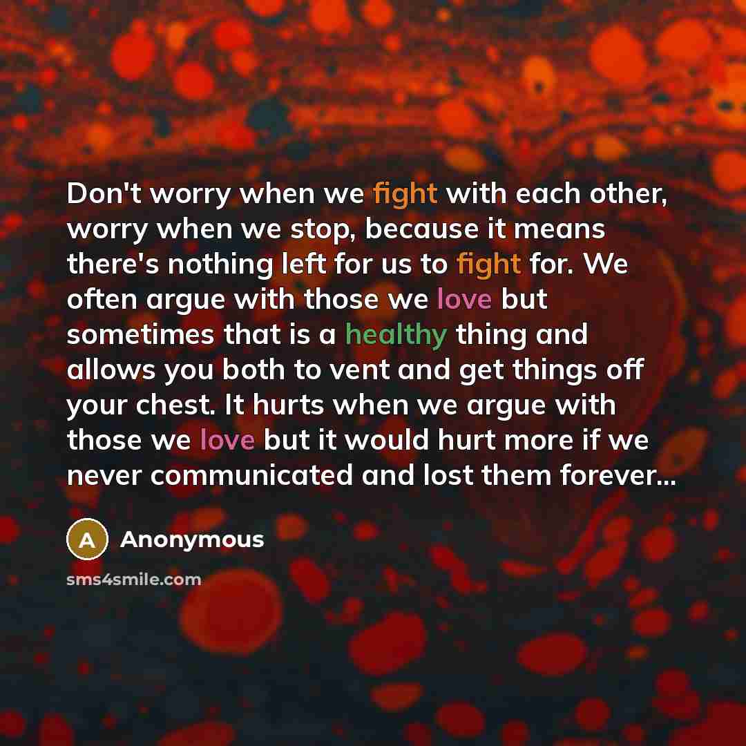 “Don't worry when we fight with each other, worry when we stop, because it means there's nothing left for us to fight for. We often argue with those we love but sometimes that is a healthy thing and allows you both to vent and get things off your chest. It hurts when we argue with those we love but…” quote by Anonymous