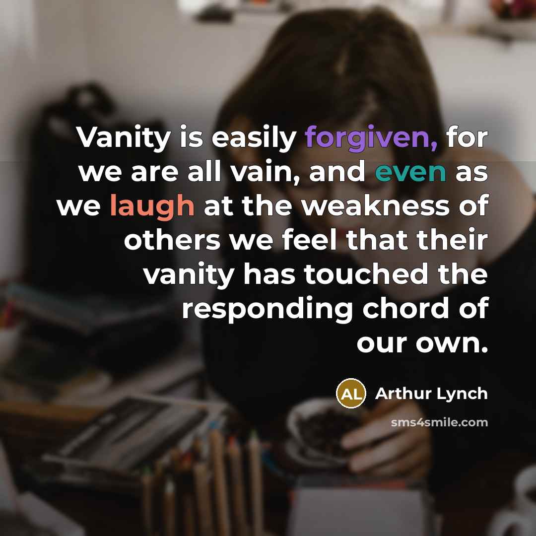 “Vanity is easily forgiven, for we are all vain, and even as we laugh at the weakness of others we feel that their vanity has touched the responding chord of our own.” quote by Arthur Lynch