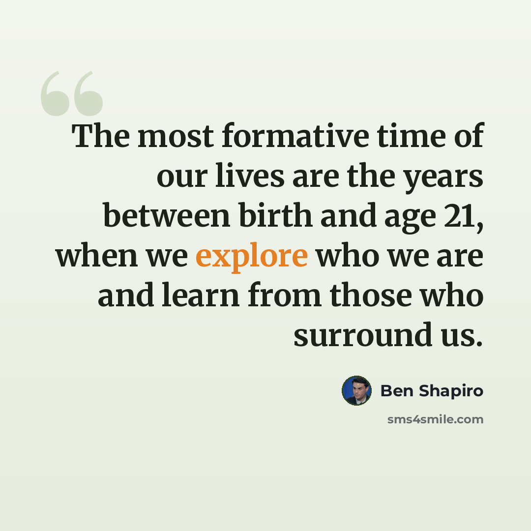 “The most formative time of our lives are the years between birth and age 21, when we explore who we are and learn from those who surround us.” quote by Ben Shapiro