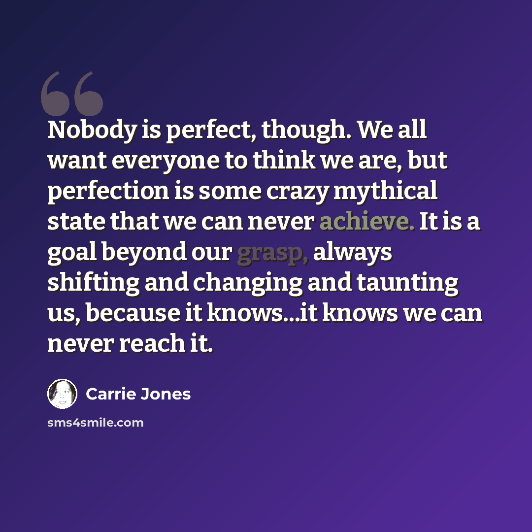 “Nobody is perfect, though. We all want everyone to think we are, but perfection is some crazy mythical state that we can never achieve. It is a goal beyond our grasp, always shifting and changing and taunting us, because it knows...it knows we can never reach it.” quote by Carrie Jones