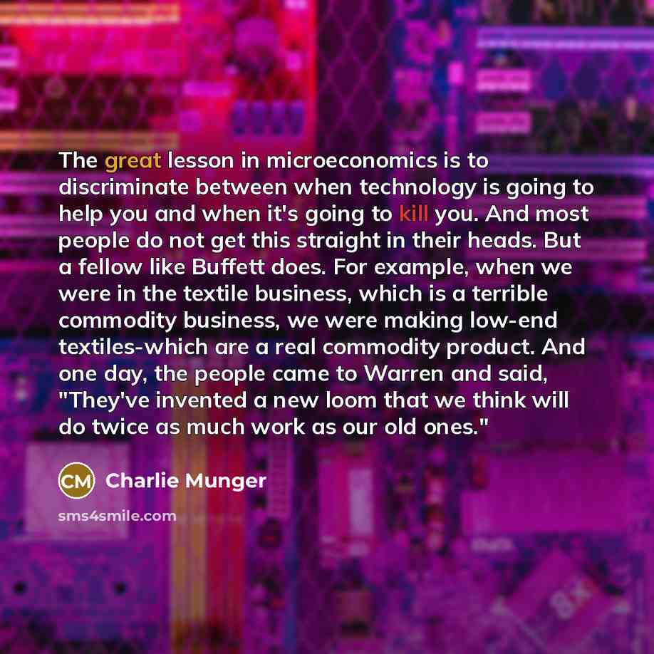 “The great lesson in microeconomics is to discriminate between when technology is going to help you and when it's going to kill you. And most people do not get this straight in their heads. But a fellow like Buffett does. For example, when we were in the textile business, which is a terrible…” quote by Charlie Munger