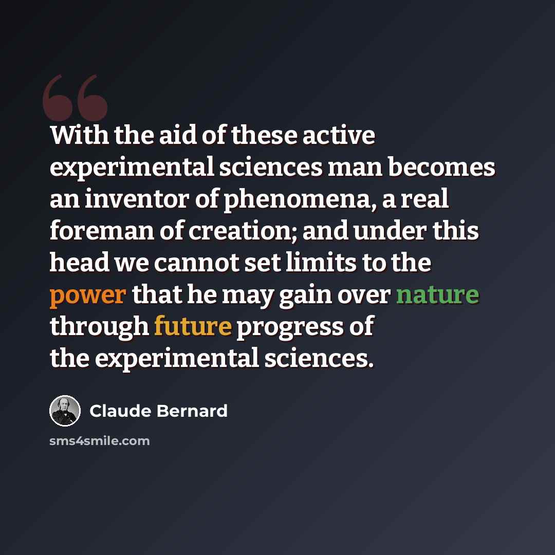 “With the aid of these active experimental sciences man becomes an inventor of phenomena, a real foreman of creation; and under this head we cannot set limits to the power that he may gain over nature through future progress of the experimental sciences.” quote by Claude Bernard