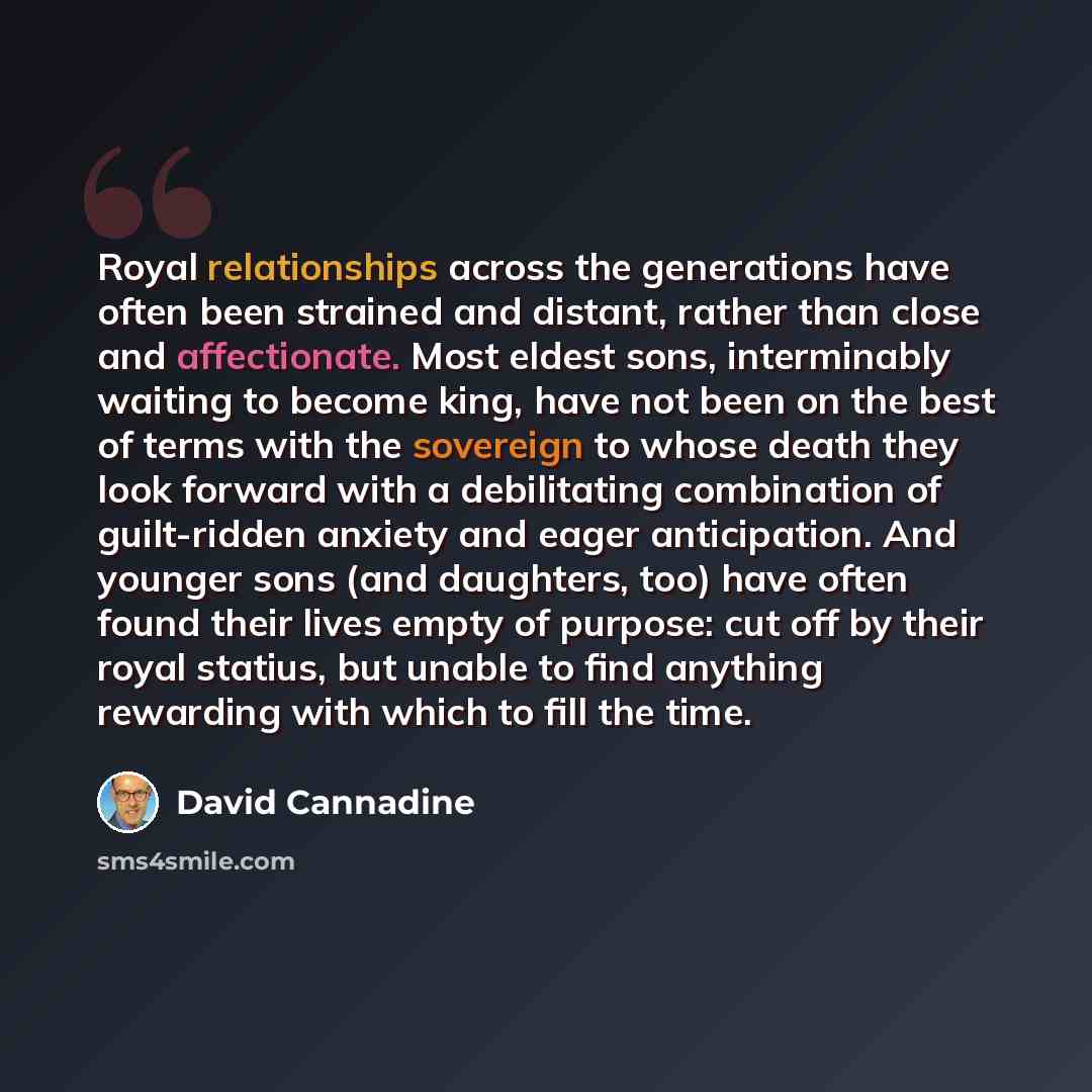 “Royal relationships across the generations have often been strained and distant, rather than close and affectionate. Most eldest sons, interminably waiting to become king, have not been on the best of terms with the sovereign to whose death they look forward with a debilitating combination of…” quote by David Cannadine