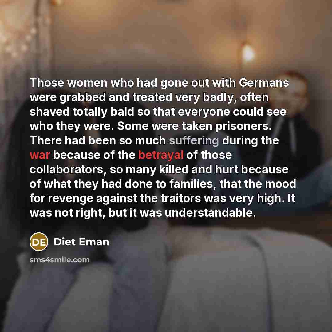 “Those women who had gone out with Germans were grabbed and treated very badly, often shaved totally bald so that everyone could see who they were. Some were taken prisoners. There had been so much suffering during the war because of the betrayal of those collaborators, so many killed and hurt…” quote by Diet Eman