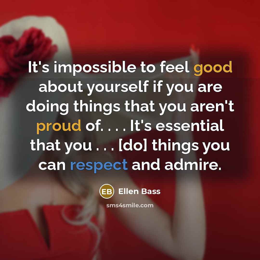 “It's impossible to feel good about yourself if you are doing things that you aren't proud of. . . . It's essential that you . . . [do] things you can respect and admire.” quote by Ellen Bass