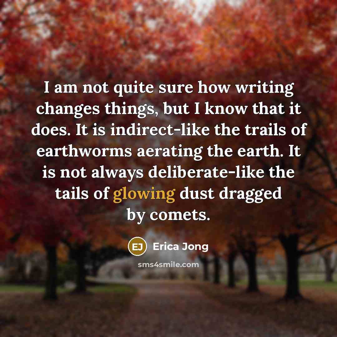 “I am not quite sure how writing changes things, but I know that it does. It is indirect-like the trails of earthworms aerating the earth. It is not always deliberate-like the tails of glowing dust dragged by comets.” quote by Erica Jong