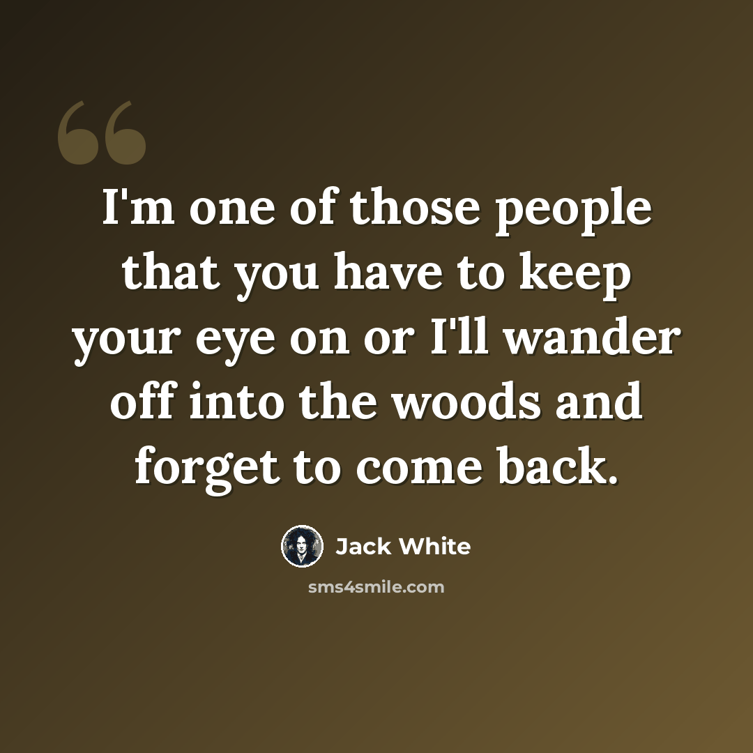 “I'm one of those people that you have to keep your eye on or I'll wander off into the woods and forget to come back.” quote by Jack White