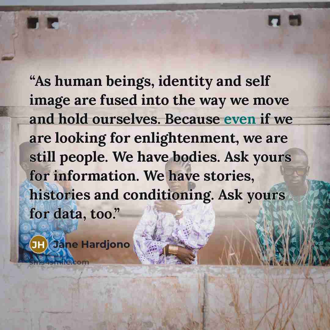 “As human beings, identity and self image are fused into the way we move and hold ourselves. Because even if we are looking for enlightenment, we are still people. We have bodies. Ask yours for information. We have stories, histories and conditioning. Ask yours for data, too.” quote by Jane Hardjono