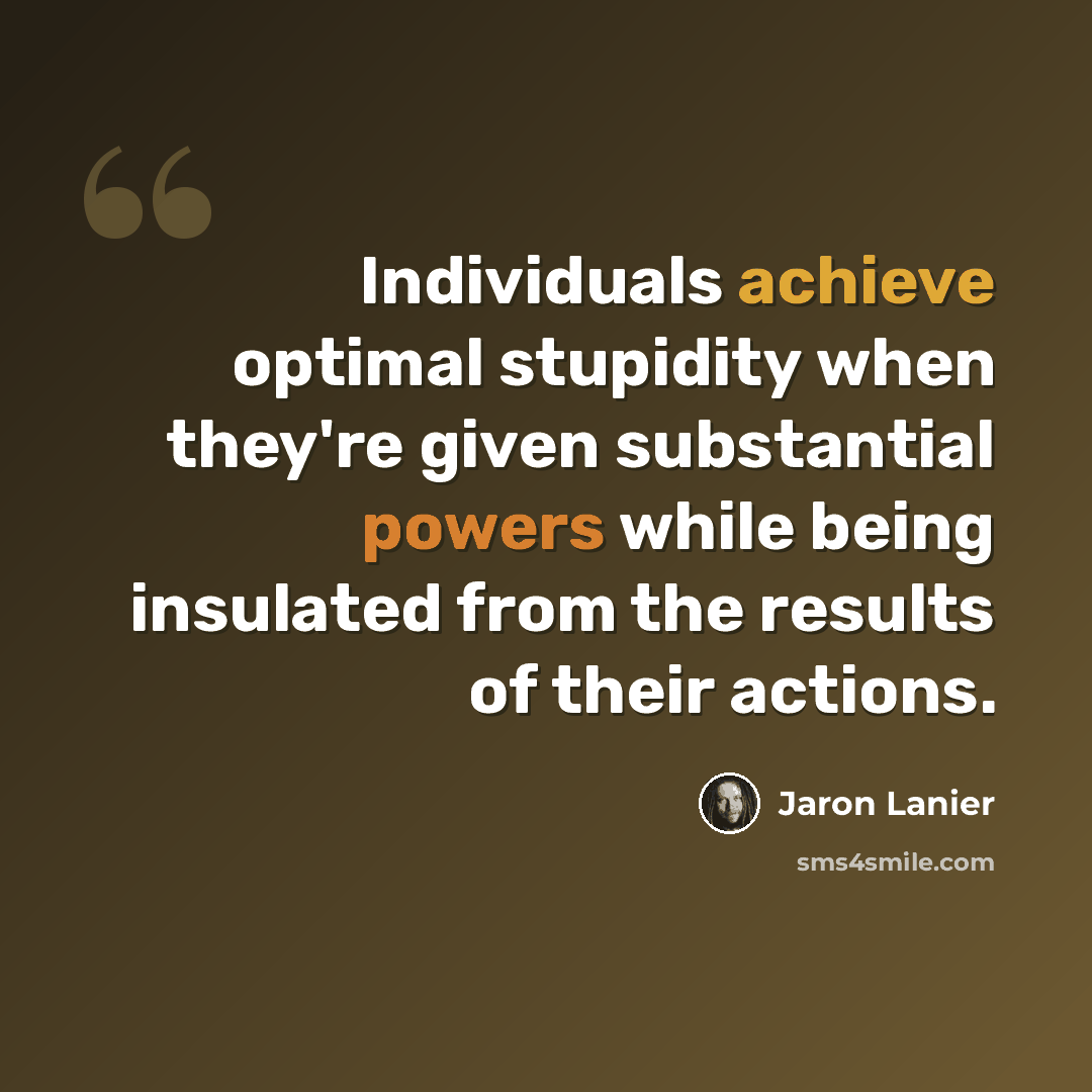 “Individuals achieve optimal stupidity when they're given substantial powers while being insulated from the results of their actions.” quote by Jaron Lanier