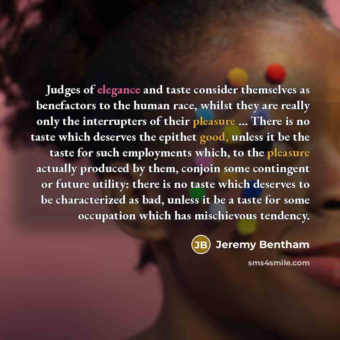 “Judges of elegance and taste consider themselves as benefactors to the human race, whilst they are really only the interrupters of their pleasure ... There is no taste which deserves the epithet good, unless it be the taste for such employments which, to the pleasure actually produced by them…” quote by Jeremy Bentham