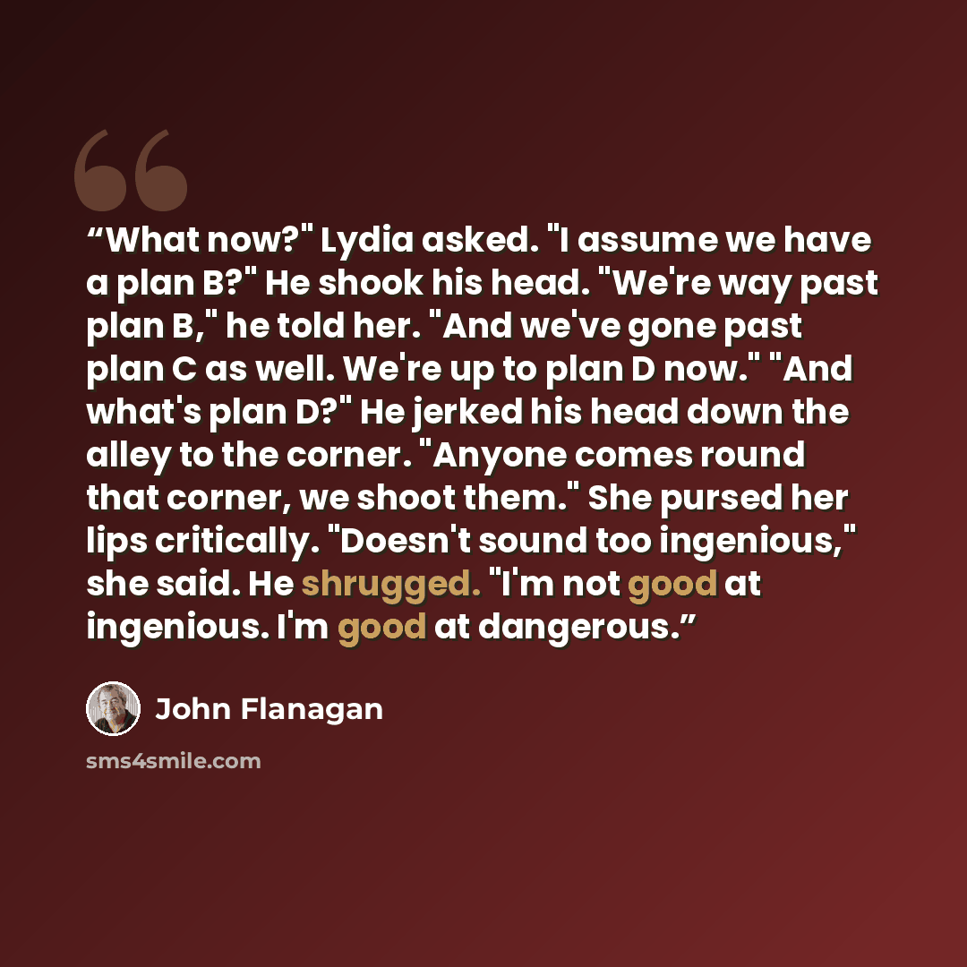 “What now?" Lydia asked. "I assume we have a plan B?" He shook his head. "We're way past plan B," he told her. "And we've gone past plan C as well. We're up to plan D now." "And what's plan D?" He jerked his head down the alley to the corner. "Anyone comes round that corner, we shoot them." She…” quote by John Flanagan