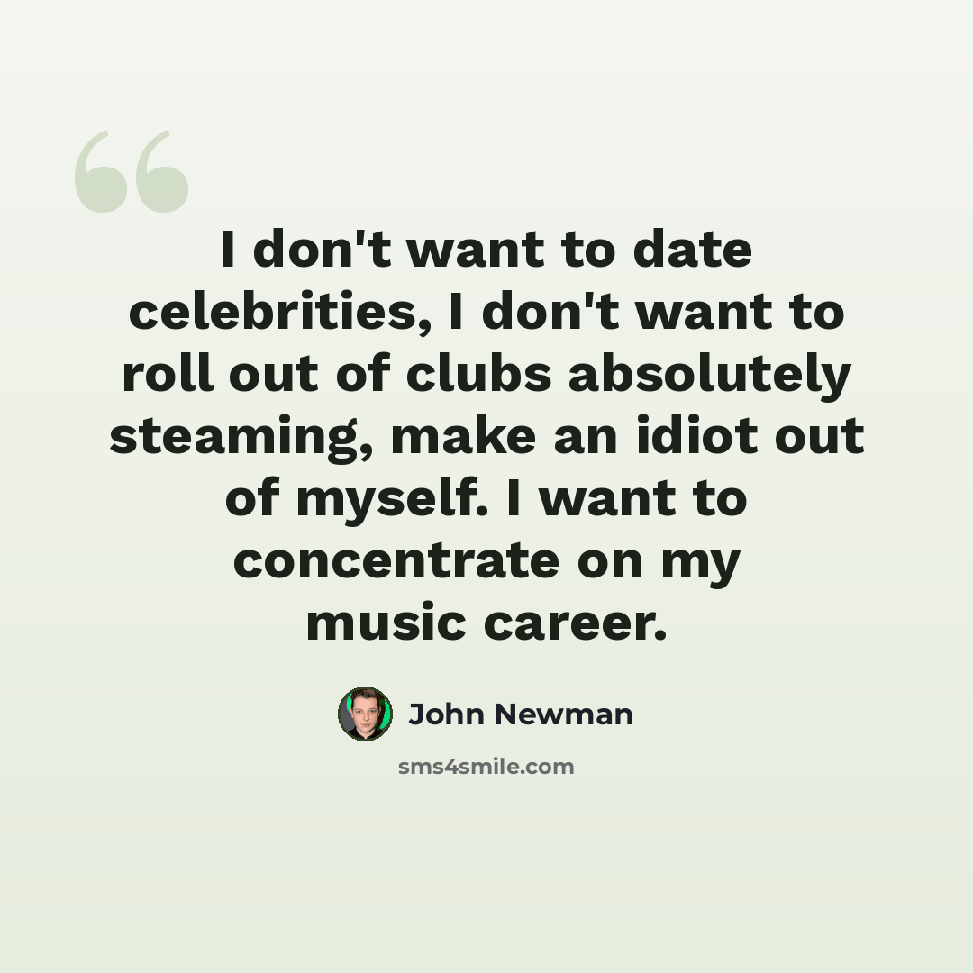 “I don't want to date celebrities, I don't want to roll out of clubs absolutely steaming, make an idiot out of myself. I want to concentrate on my music career.” quote by John Newman
