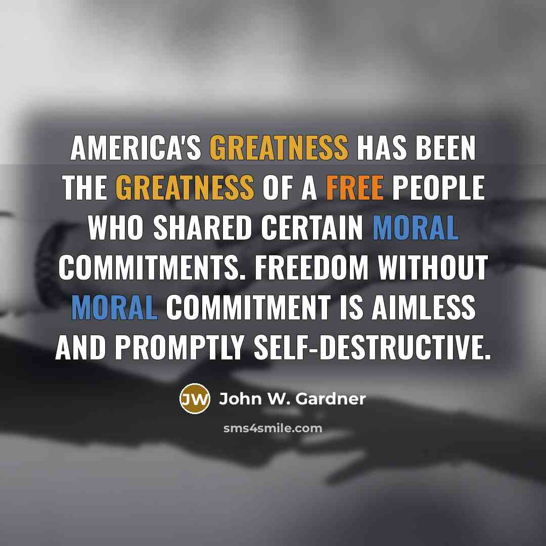 “America's greatness has been the greatness of a free people who shared certain moral commitments. Freedom without moral commitment is aimless and promptly self-destructive.” quote by John W. Gardner