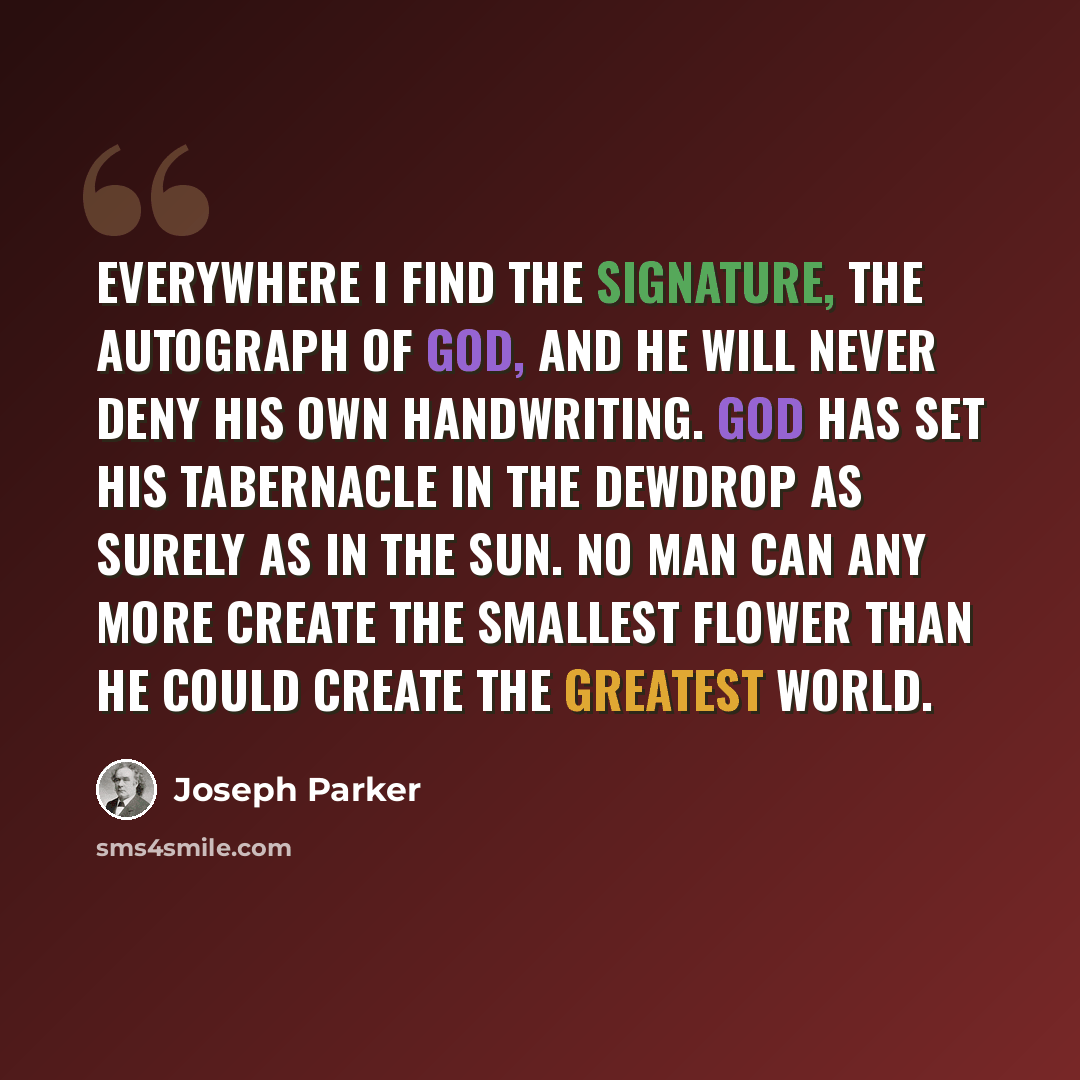 “Everywhere I find the signature, the autograph of God, and he will never deny his own handwriting. God has set his tabernacle in the dewdrop as surely as in the sun. No man can any more create the smallest flower than he could create the greatest world.” quote by Joseph Parker