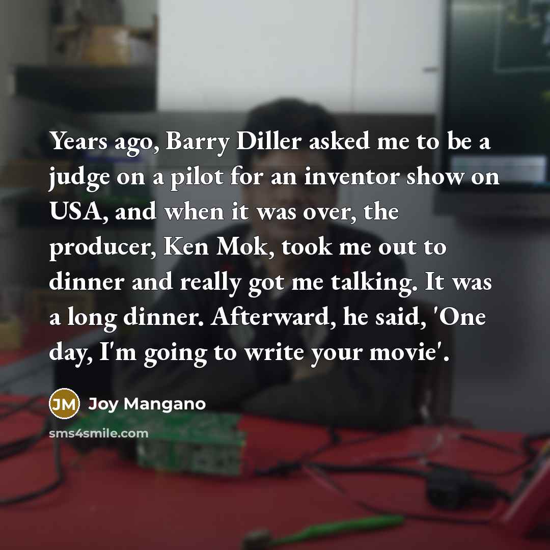“Years ago, Barry Diller asked me to be a judge on a pilot for an inventor show on USA, and when it was over, the producer, Ken Mok, took me out to dinner and really got me talking. It was a long dinner. Afterward, he said, 'One day, I'm going to write your movie'.” quote by Joy Mangano