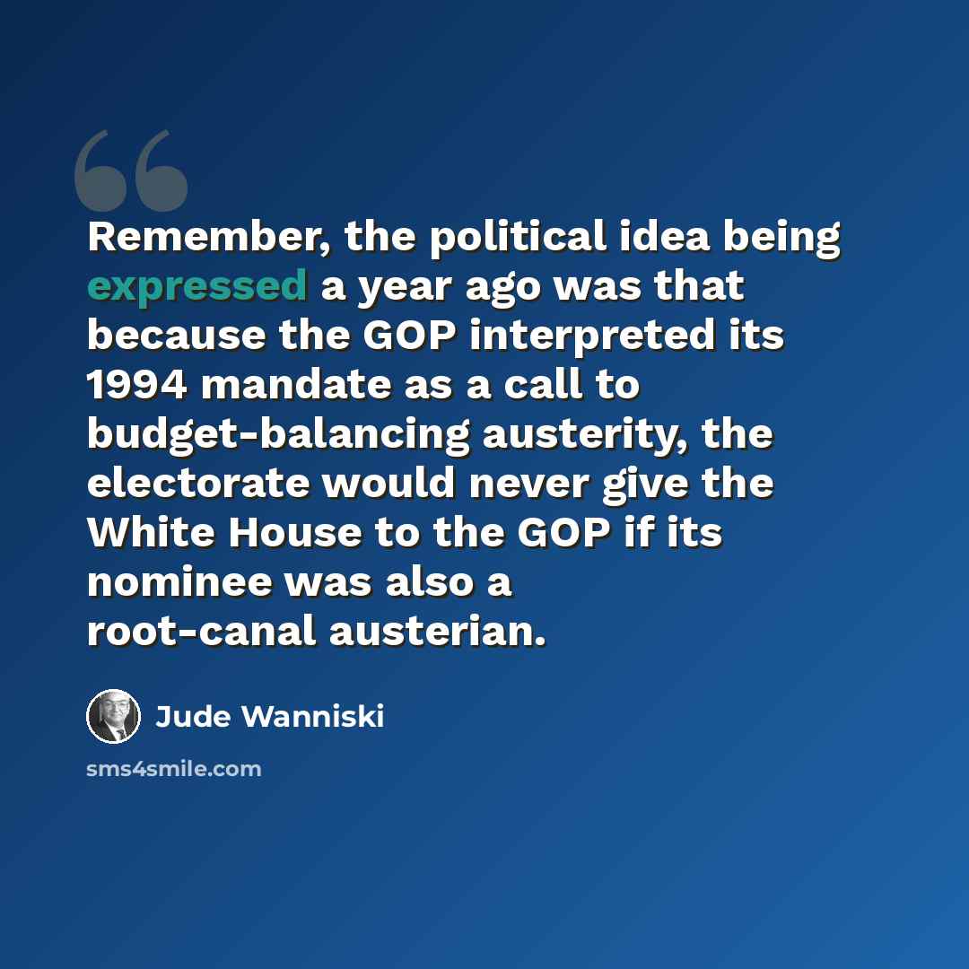“Remember, the political idea being expressed a year ago was that because the GOP interpreted its 1994 mandate as a call to budget-balancing austerity, the electorate would never give the White House to the GOP if its nominee was also a root-canal austerian.” quote by Jude Wanniski